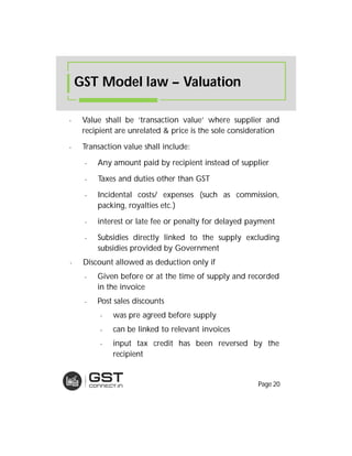 - Value shall be ‘transaction value’ where supplier and
recipient are unrelated & price is the sole consideration
- Transaction value shall include:
- Any amount paid by recipient instead of supplier
- Taxes and duties other than GST
- Incidental costs/ expenses (such as commission,
packing, royalties etc.)
- interest or late fee or penalty for delayed payment
- Subsidies directly linked to the supply excluding
subsidies provided by Government
- Discount allowed as deduction only if
- Given before or at the time of supply and recorded
in the invoice
- Post sales discounts
- was pre agreed before supply
- can be linked to relevant invoices
- input tax credit has been reversed by the
recipient
GST Model law – Valuation
Page 20
 
