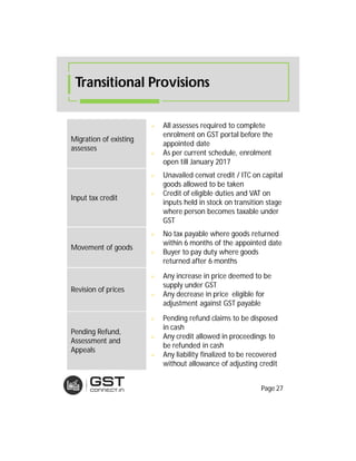 Transitional Provisions
Migration of existing
assesses
 All assesses required to complete
enrolment on GST portal before the
appointed date
 As per current schedule, enrolment
open till January 2017
Input tax credit
 Unavailed cenvat credit / ITC on capital
goods allowed to be taken
 Credit of eligible duties and VAT on
inputs held in stock on transition stage
where person becomes taxable under
GST
Movement of goods
 No tax payable where goods returned
within 6 months of the appointed date
 Buyer to pay duty where goods
returned after 6 months
Revision of prices
 Any increase in price deemed to be
supply under GST
 Any decrease in price eligible for
adjustment against GST payable
Pending Refund,
Assessment and
Appeals
 Pending refund claims to be disposed
in cash
 Any credit allowed in proceedings to
be refunded in cash
 Any liability finalized to be recovered
without allowance of adjusting credit
Page 27
 