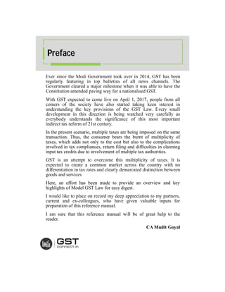 Ever since the Modi Government took over in 2014, GST has been
regularly featuring in top bulletins of all news channels. The
Government cleared a major milestone when it was able to have the
Constitution amended paving way for a nationalised GST.
With GST expected to come live on April 1, 2017, people from all
comers of the society have also started taking keen interest in
understanding the key provisions of the GST Law. Every small
development in this direction is being watched very carefully as
everybody understands the significance of this most important
indirect tax reform of 21st century.
In the present scenario, multiple taxes are being imposed on the same
transaction. Thus, the consumer bears the burnt of multiplicity of
taxes, which adds not only to the cost but also to the complications
involved in tax compliances, return filing and difficulties in claiming
input tax credits due to involvement of multiple tax authorities.
GST is an attempt to overcome this multiplicity of taxes. It is
expected to create a common market across the country with no
differentiation in tax rates and clearly demarcated distinction between
goods and services
Here, an effort has been made to provide an overview and key
highlights of Model GST Law for easy digest.
I would like to place on record my deep appreciation to my partners,
current and ex-colleagues, who have given valuable inputs for
preparation of this reference manual.
I am sure that this reference manual will be of great help to the
reader.
CA Mudit Goyal
Preface
 