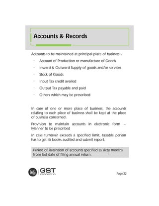 Accounts to be maintained at principal place of business:-
⁻ Account of Production or manufacture of Goods
⁻ Inward & Outward Supply of goods and/or services
⁻ Stock of Goods
⁻ Input Tax credit availed
⁻ Output Tax payable and paid
⁻ Others which may be prescribed
In case of one or more place of business, the accounts
relating to each place of business shall be kept at the place
of business concerned.
Provision to maintain accounts in electronic form ~
Manner to be prescribed
In case turnover exceeds a specified limit, taxable person
has to get its books audited and submit report.
Accounts & Records
Period of Retention of accounts specified as sixty months
from last date of filing annual return.
Page 32
 