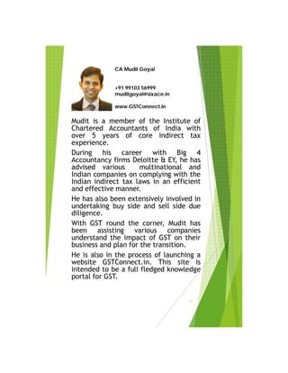CA Mudit Goyal
+91 99103 56999
muditgoyal@sixace.in
www.GSTConnect.in
Mudit is a member of the Institute of
Chartered Accountants of India with
over 5 years of core indirect tax
experience.
During his career with Big 4
Accountancy firms Deloitte & EY, he has
advised various multinational and
Indian companies on complying with the
Indian indirect tax laws in an efficient
and effective manner.
He has also been extensively involved in
undertaking buy side and sell side due
diligence.
With GST round the corner, Mudit has
been assisting various companies
understand the impact of GST on their
business and plan for the transition.
He is also in the process of launching a
website GSTConnect.in. This site is
intended to be a full fledged knowledge
portal for GST.
40
 