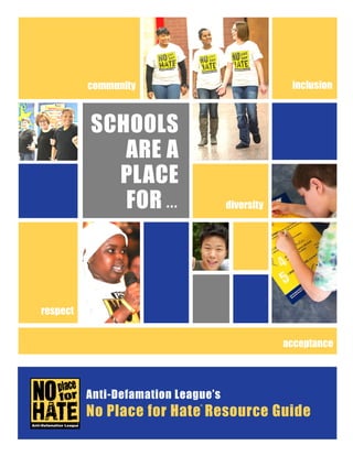 2016-2017 No Place for Hate® Resource Guide |
®
SCHOOLS
ARE A
PLACE
FOR ...
®
Anti-Defamation League’s
No Place for Hate Resource Guide
respect
inclusion
diversity
community
acceptance
 