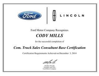 Ford Motor Company Recognizes
CODY MILLS
for the successful completion of
Com. Truck Sales Consultant Base Certification
Certification Requirements Achieved on December 3, 2014
MARK FIELDS
President and CEO
Ford Motor Company
 