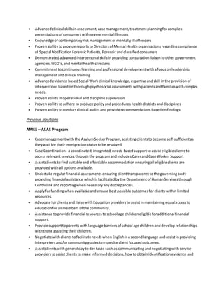  Advancedclinical skillsinassessment,case management,treatmentplanningforcomplex
presentationsof consumerswith severe mentalillnesses
 Knowledgeof contemporaryriskmanagementof mentallyilloffenders
 Provenabilitytoprovide reportsto Directorsof Mental Health organisations regardingcompliance
of Special NotificationForensicPatients,Forensicandclassifiedconsumers
 Demonstratedadvancedinterpersonal skillsinproviding consultationliaisontoothergovernment
agencies,NGO’s, andmental healthclinicians
 Commitmenttocontinuouslearningandprofessional developmentwithafocusonleadership,
managementandclinical training
 Advancedevidence basedSocial Workclinical knowledge,expertise andskill inthe provisionof
interventionsbasedonthoroughpsychosocial assessmentswithpatientsandfamilieswithcomplex
needs.
 Provenabilityinoperational anddiscipline supervision
 Provenabilityto adhere toproduce policyandprocedureshealthdistrictsanddisciplines
 Provenabilitytoconductclinical auditsandprovide recommendationsbasedonfindings
Previous positions
AMES – ASAS Program
 Case managementwiththe AsylumSeekerProgram, assistingclientstobecome self-sufficientas
theywaitfor theirimmigrationstatustobe resolved.
 Case Coordination - a coordinated,integrated,needs-basedsupporttoassisteligibleclientsto
access relevantservicesthroughthe programandincludesCarerandCase WorkerSupport
 Assistclientstofindsuitableandaffordableaccommodation ensuringall eligibleclientsare
providedwithall optionsavailable.
 Undertake regularfinancial assessmentsensuring clienttransparencytothe governingbody
providingfinancial assistance whichis facilitatedbythe Departmentof HumanServicesthrough
Centrelink andreportingwhennecessaryanydiscrepancies.
 Applyforfundingwhenavailableandensure bestpossibleoutcomesforclientswithin limited
resources.
 Advocate forclientsandliaise withEducationproviderstoassistinmaintainingequalaccessto
educationforall membersof the community.
 Assistance toprovide financial resourcestoschool age childreneligibleforadditionalfinancial
support.
 Provide supporttoparentswithlanguage barriersof school age childrenanddeveloprelationships
withthose assistingtheirchildren.
 Negotiate withclientstofacilitateneedswhenEnglishisasecondlanguage andassistinproviding
interpretersand/orcommunityguidestoexpedite clientfocusedoutcomes.
 Assistclientswithgeneral daytoday tasks such as communicatingandnegotiatingwithservice
providersto assistclientstomake informed decisions,how toobtainidentification evidence and
 