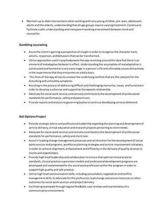 Maintainup to date interventionswhenworkingwithveryyoungchildren,pre-teen,adolescent,
adultsand the elderly,understandingthatall age groupsrequire varyingtreatment.Continueto
facilitate asafe,understandingand transparentworkingenvironmentbetweenclientand
counsellor.
Gambling counseling
 Assistthe clientingainingaperspectiveof insightinordertorecognize the charactertraits,
actions,responses,andbehaviorsthatcan be transformed.
 Utilise approachesused inpsychodynamictherapyrevolving aroundthe ideathatthere isan
elementof maladaptive behaviorineffect. Understandingthe assumptionof maladaptation is
constructedandformedat a veryearlystage in a person’slife andultimatelycausesdisharmony
inthe experiencesthattheyencounteronadailybasis.
 This formof therapystrivestouncoverthe underlyingconflictsthatare the catalystsfor the
disturbingandunhealthysymptoms.
 Assistingin the processof addressingdifficultandchallengingmemories,issues,andfunctionsin
orderto developacohesive andsupportive therapeuticrelationship.
 Advocate forsocial workservicesandactivelycontributetothe developmentof professional
standardsfor performance,safetyandpatientcare.
 Provide reportsandanalysistogoverningbodiestocontinue developingservicesdelivered.
Bail Options Project
 Provide strategicadvice andprofessionalleadershipregardingthe planninganddevelopmentof
service delivery,clinical educationandresearchprojects pertainingtoclientneeds.
 Advocate forsocial workservicesandactivelycontributetothe developmentof professional
standardsfor performance,safetyandclientcare.
 Assistinleadingchange managementprocessesandsetdirectionforthe developmentof social
workservicesandprograms,workforce planningstrategiesandservice improvementinitiatives,
inorder to achieve alignment,enhancementandefficiencyinthe deliveryof quality servicesto
clientsandstakeholders.
 Provide highlevel leadership andcollaboration toensure thatoptimal clinical practice
standards,clinical practice supervisionmodelsandprofessionaldevelopmentprogramsare
developedandimplementedforthe social workprofessionwithinthe programinorderto
supporthighqualityandsafe practice.
 Utilise highlevel communicationskills,includingconsultation,negotiationandconflict
managementskills,toadvocate forthe profession,leadchange andsecure resourcesorother
outcomesforsocial workservices andprojectdelivery.
 Facilitatingteamworkthroughregularfeedback,case reviewsandmaintenance of a
communicative environment.
 