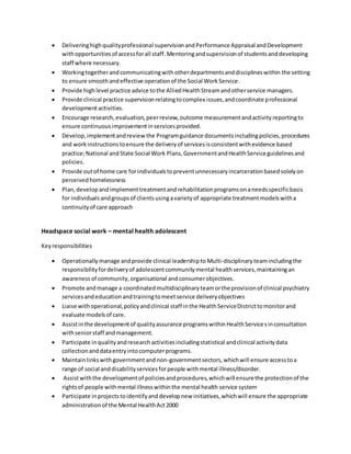  Deliveringhighqualityprofessional supervisionandPerformance Appraisal andDevelopment
withopportunities of access forall staff. Mentoringandsupervisionof studentsanddeveloping
staff where necessary.
 Workingtogetherandcommunicatingwithotherdepartmentsanddisciplineswithin the setting
to ensure smoothandeffective operationof the Social WorkService.
 Provide highlevel practice advice tothe AlliedHealthStreamandotherservice managers.
 Provide clinical practice supervisionrelatingtocomplex issues,andcoordinate professional
developmentactivities.
 Encourage research,evaluation,peerreview,outcome measurementandactivityreportingto
ensure continuousimprovementinservicesprovided.
 Develop,implementandreview the Programguidance documentsincludingpolicies,procedures
and workinstructionstoensure the deliveryof servicesisconsistentwithevidence based
practice;National andState Social Work Plans,GovernmentandHealthServiceguidelinesand
policies.
 Provide outof home care forindividualstopreventunnecessaryincarcerationbasedsolelyon
perceivedhomelessness
 Plan,developandimplementtreatmentandrehabilitationprogramsonaneedsspecificbasis
for individualsandgroupsof clientsusingavarietyof appropriate treatmentmodelswitha
continuityof care approach
Headspace social work – mental health adolescent
Keyresponsibilities
 Operationallymanage andprovide clinical leadershipto Multi-disciplinary teamincludingthe
responsibilityfordeliveryof adolescentcommunitymental healthservices,maintainingan
awarenessof community,organisational andconsumerobjectives.
 Promote andmanage a coordinatedmultidisciplinaryteamorthe provisionof clinical psychiatry
servicesandeducationandtrainingtomeetservice deliveryobjectives
 Liaise withoperational,policyandclinical staff inthe HealthServiceDistricttomonitorand
evaluate modelsof care.
 Assistinthe developmentof qualityassurance programswithinHealthServicesinconsultation
withseniorstaff andmanagement.
 Participate inqualityandresearchactivitiesincludingstatistical andclinical activitydata
collectionanddataentryintocomputerprograms.
 Maintainlinkswithgovernmentand non-governmentsectors,whichwill ensure accesstoa
range of social anddisabilityservicesforpeople withmental illness/disorder.
 Assistwiththe developmentof policiesandprocedures,whichwill ensurethe protectionof the
rightsof people withmental illnesswithinthe mental health service system
 Participate inprojectstoidentifyanddevelopnew initiatives,whichwill ensure the appropriate
administrationof the Mental HealthAct2000
 