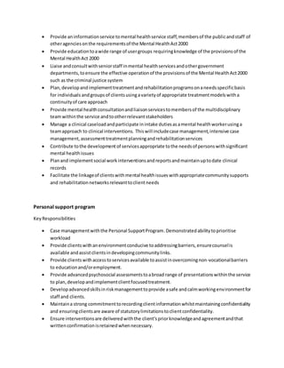  Provide aninformationservice tomental healthservice staff,membersof the publicandstaff of
otheragenciesonthe requirementsof the Mental HealthAct2000
 Provide educationtoawide range of usergroups requiringknowledge of the provisionsof the
Mental HealthAct 2000
 Liaise andconsultwithseniorstaff inmental healthservicesandothergovernment
departments,toensure the effective operationof the provisionsof the Mental HealthAct2000
such as the criminal justice system
 Plan,developandimplementtreatmentandrehabilitationprogramsonaneedsspecificbasis
for individuals andgroupsof clientsusingavarietyof appropriate treatmentmodelswitha
continuityof care approach
 Provide mental healthconsultationandliaisonservicestomembersof the multidisciplinary
teamwithinthe service andtootherrelevantstakeholders
 Manage a clinical caseloadandparticipate inintake dutiesasamental healthworkerusinga
teamapproach to clinical interventions. Thiswill includecase management,intensive case
management,assessmenttreatmentplanningandrehabilitationservices
 Contribute tothe developmentof servicesappropriate tothe needsof personswithsignificant
mental healthissues
 Planand implementsocial workinterventionsandreportsandmaintainuptodate clinical
records
 Facilitate the linkageof clientswithmental healthissueswithappropriatecommunitysupports
and rehabilitationnetworksrelevanttoclientneeds
Personal support program
KeyResponsibilities
 Case managementwiththe Personal SupportProgram.Demonstratedabilitytoprioritise
workload
 Provide clientswithanenvironmentconducive toaddressingbarriers,ensurecounselis
available andassistclientsindevelopingcommunitylinks.
 Provide clientswithaccesstoservicesavailable toassistinovercomingnon-vocationalbarriers
to educationand/oremployment.
 Provide advancedpsychosocial assessmentstoabroad range of presentationswithinthe service
to plan,developandimplementclientfocusedtreatment.
 Developadvancedskillsinriskmanagementtoprovide asafe andcalmworkingenvironmentfor
staff and clients.
 Maintaina strong commitmenttorecordingclientinformationwhilstmaintainingconfidentiality
and ensuringclientsare aware of statutorylimitationstoclientconfidentiality.
 Ensure interventionsare deliveredwiththe client’spriorknowledgeandagreementandthat
writtenconfirmationisretainedwhennecessary.
 