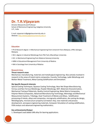 Dr. T.R.Vijayaram
Director (Research) and Professor
School of Mechanical Engineering, Galgotias University
U.P., India
E-mail: vijayaram.tr@galgotiasuniversity.edu.in
Website: http://www.galgotiasuniversity.edu.in
Education
• Ph.D Research degree in Mechanical Engineering from Universiti Putra Malaysia, UPM, Selangor,
Malaysia
• M.E. degree in Industrial Metallurgy from PSG Tech, Bharathiyar University
• B.E. in Mechanical Engineering from Madurai Kamaraj University
• MBA in Educational Management from University of Madras
• MA in Sociology from University of Madras
Research Area
Thrust research areas
Mechanical, manufacturing, materials and metallurgical engineering. Also actively involved in
research in the areas of metal matrix composites, Foundry Technology, Ladle Metallurgy and
Molten Metal Treatment, Metal Casting Solidification and Simulation.
My Specific Research Interests
Special Casting Techniques, Squeeze Casting Technology, Near Net Shape Manufacturing,
Ferrous and Non Ferrous Metallurgy, Powder Metallurgy, NDT, Materials Characterization,
Mechanical Testing of Materials, Quality Control Engineering, Metal Matrix Composites,
Polymer Matrix Composites, Advanced Manufacturing Technology, Metrology and Mechanical
Measurement Systems, Tribology, Heat Treatment of Metals and Alloys, Solidification
processing of metals, alloys and composites, microgravity solidification, die casting die design,
Metallography, microstructure-property Correlation ship, new materials and process
development, aerospace engineering materials, Computer Simulation of casting solidification,
FEM analysis and advanced engineering mathematics.
Key achievements/Output
1. Developed Lead added LM6 alloy for bearing applications.
 
