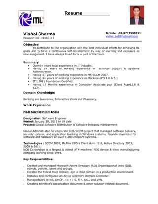 Resume
Vishal Sharma
Passport No: H1460111
Mobile: +91-9711996911
vishal_asd@hotmail.com
Objective:
To contribute to the organization with the best individual efforts for achieving its
goals and to have a continuous self-development by way of learning and exposure to
new assignment. I have always loved to be a part of the team.
Summary:
 Over 6+ years total experience in IT Industry.
 Having 5+ Years of working experience in Technical Support & Systems
Administration.
 Having 4+ years of working experience in MS SCCM 2007.
 Having 3+ years of working experience in MacAfee ePO 4.6 & 5.1
 ITIL 2011 Foundation Certified.
 Having 18 Months experience in Computer Associate tool (Client Auto12.8 &
12.9).
Domain Knowledge:
Banking and Insurance, Interactive Kiosk and Pharmacy.
Work Experience:
NCR Corporation India
Designation: Software Engineer
Period: January 30, 2012 to till date
Project: Global Software Distribution & Software Integrity Management
Global Administrator for corporate SMS/SCCM project that managed software delivery,
security updates, and application tracking on Windows systems. Provided inventory for
software and hardware on over 1,200 endpoint systems.
Technologies : SCCM 2007, McAfee EPO & Client Auto 12.8, Active Directory 2003,
2008 & 2012.
NCR Corporation is a largest & oldest ATM machine, POS device & kiosk manufacturing
company working since 1984.
Key Responsibilities:
• Created and managed Microsoft Active Directory (AD) Organizational Units (OU),
objects, policies, users and groups.
• Created the Forest Root domain, and a Child domain in a production environment.
• Installed and configured an Active Directory Domain Controller.
• Managed DNS WINS, DHCP, HTTP / S, FTP, SSL, and VPN.
• Creating architect’s specification document & other solution related document.
 
