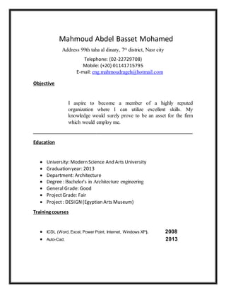 Mahmoud Abdel Basset Mohamed
Address 99th taha al dinary, 7th district, Nasr city
Telephone: (02-22729708)
Mobile: (+20) 01141715795
E-mail: eng.mahmoudrageh@hotmail.com
Objective
I aspire to become a member of a highly reputed
organization where I can utilize excellent skills. My
knowledge would surely prove to be an asset for the firm
which would employ me.
‫ــــــــــــــــــــــــــــــــــــــــــــــــــــــــــــــــــــــــــــــــــــــــــــ‬‫ـــــــــــــــــــــــــــــــــــــــــــــــــــــــــــــ‬
Education
 University: Modern Science And Arts University
 Graduation year: 2013
 Department: Architecture
 Degree : Bachelor's in Architecture engineering
 General Grade: Good
 ProjectGrade: Fair
 Project: DESIGN(Egyptian Arts Museum)
Training courses
 ICDL (Word, Excel, Power Point, Internet, Windows XP). 2008
 Auto-Cad. 2013
 