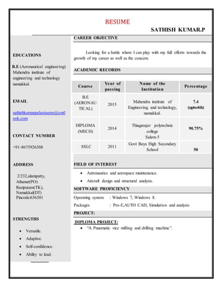 RESUME
SATHISH KUMAR.P
EDUCATIONS
B.E (Aeronautical engineering)
Mahendra institute of
engineering and technology
namakkal.
EMAIL
sathishkumarpalanisamy@outl
ook.com
CONTACT NUMBER
+91-8675926308
ADDRESS
2/232,alampatty,
Athanur(PO)
Rasipuram(TK),
Namakkal(DT)
Pincode:636301
STRENGTHS
 Versatile.
 Adaptive.
 Self-confidence.
 Ability to lead.
CAREER OBJECTIVE
Looking for a battle where I can play with my full efforts towards the
growth of my career as well as the concern.
ACADEMIC RECORDS
FIELD OF INTEREST
 Astronautics and aerospace maintanance.
 Aircraft design and structural analysis.
SOFTWARE PROFICIENCY
Operating system : Windows 7, Windows 8.
Packages : Pro-E,AUTO CAD, Simulation and analysis
PROJECT:
DIPLOMA PROJECT:
 “A Pnuematic vice milling and drilling machine”.
CCoouurrss ee
YYee aarr ooff
ppaass ss iinngg
NN aammee ooff tthhee
IInnss ttiittuutt iioo nn
PPee rrccee nnttaaggee
B.E
(AERONAU
TICAL)
2015
Mahendra institute of
Engineering and technology,
namakkal.
7.4
(upto4th)
DIPLOMA
(MECH)
2014
Thiagarajar polytechnic
college
Salem-5
90.75%
SSLC 2011
Govt Boys High Secondary
School 50
 