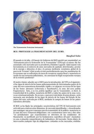 The Transmission Protection Instrument
BCE: PROTEGER LA FRAGMENTACION DEL EURO.
Manfred Nolte
El pasado 21 de julio, el Consejo de Gobierno del BCE aprobó por unanimidad un
‘Instrumento para la Protección de la Transmisión’ (TPI) que el mismo día fue
anunciado a los mercados por su presidenta, Christine Lagarde. ¿Qué supone esta
herramienta en el contexto de unos mercados de capitales deteriorados, precios
de la energía y alimentos al alza y la penosa incidencia económica global de la
guerra de Ucrania? ¿Qué ayuda reviste particularmente para los mandatarios de
la eurozona que se enfrentan a la tarea de recuperar espacio fiscal y monetario en
medio de una tormenta inflacionista, sin amenazar la frágil recuperación europea
de la reciente pandemia?
El motivo básico aducido por el BCE para la introducción del TPI es el siguiente:
si los tipos de interés de los bonos gubernamentales de determinados países de la
zona del euro aumentaran demasiado rápido o se alejaran en exceso de los tipos
de los bonos alemanes (referencia o ‘benchmark’), la zona del euro podría
fragmentarse. Esto, a su vez, podría significar que la ‘transmisión’, es decir, la
transitividad de la política monetaria del BCE a todos los países de la zona euro,
yano estaríagarantizada. En su caso, y para prevenir daños de gran alcance, sería
necesaria una nivelación de los tipos de interés de los bonos del Estado de los
países del euro, activada por el BCE, mediante la compra de bonos de los países
miembros afectados.
El BCE ya ha fijado las principales características del TPI. El Instrumento será
activado para contrarrestar dinámicas de mercado injustificadas y desordenadas
que supongan una grave amenaza para la transmisión de la política monetaria en
la zona del euro. Comprará obligaciones con vencimientos entre uno y diez años
“en jurisdicciones que experimenten un deterioro de las condiciones de
financiación no justificado por los fundamentos específicos del país”, basándose
en una evaluación comprehensiva de indicadores del mercado. Serán objeto de
intervención cualquier tipo de obligaciones cotizadas en los mercados, emitidas
 