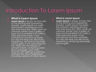  What is Lorem Ipsum
 Lorem Ipsum is simply dummy text
of the printing and typesetting
industry. Lorem Ipsum has been
the industry's standard dummy
text ever since the 1500s, when an
unknown printer took a galley of
type and scrambled it to make a
type specimen book. It has
survived not only five centuries,
but also the leap into electronic
typesetting, remaining essentially
unchanged.
 What is Lorem Ipsum
 Lorem Ipsum is simply dummy text
of the printing and typesetting
industry. Lorem Ipsum has been
the industry's standard dummy
text ever since the 1500s, when an
unknown printer took a galley of
type and scrambled it to make a
type specimen book. It has
survived not only five centuries,
but also the leap into electronic
typesetting, remaining essentially
unchanged. It was popularised in
the 1960s with the release of
Letraset sheets containing Lorem
Ipsum passages, and more
recently with desktop publishing
software like Aldus PageMaker
including versions of Lorem Ipsum.
 