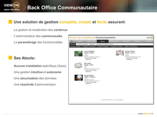 Back Office CommunautaireUne solution de gestion complète, simple et facile assurant:La gestion et modération des contenusL’administration des communautésLe paramétrage des fonctionnalitésSes Atouts:Aucune installation spécifique (Saas)Une gestion intuitive et autonomeUne sécurisation des donnéesUne réactivité d’administration