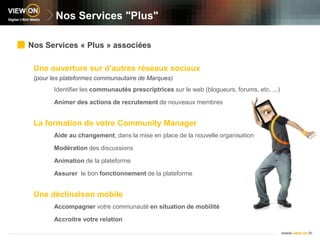 Nos Services "Plus"Nos Services « Plus » associéesUne ouverture sur d’autres réseaux sociaux(pour les plateformes communautaire de Marques)Identifier les communautés prescriptrices sur le web (blogueurs, forums, etc. ...)Animer des actions de recrutement de nouveaux membresLa formation de votre Community ManagerAide au changement, dans la mise en place de la nouvelle organisationModération des discussionsAnimation de la plateformeAssurer  le bon fonctionnement de la plateformeUne déclinaison mobileAccompagner votre communauté en situation de mobilitéAccroitre votre relation