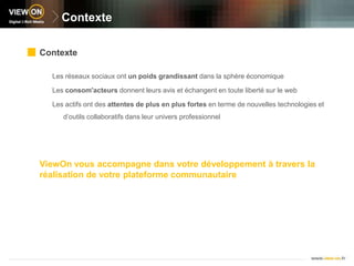 ContexteContexteLes réseaux sociaux ont un poids grandissant dans la sphère économiqueLes consom'acteurs donnent leurs avis et échangent en toute liberté sur le webLes actifs ont des attentes de plus en plus fortes en terme de nouvelles technologies et d’outils collaboratifs dans leur univers professionnelViewOn vous accompagne dans votre développement à travers la réalisation de votre plateforme communautaire 