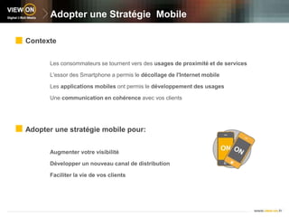 Adopter une Stratégie  MobileContexteLes consommateurs se tournent vers des usages de proximité et de servicesL'essor des Smartphone a permis le décollage de l'Internet mobileLes applications mobiles ont permis le développement des usagesUne communication en cohérence avec vos clientsAdopter une stratégie mobile pour:Augmenter votre visibilitéDévelopper un nouveau canal de distributionFaciliter la vie de vos clients