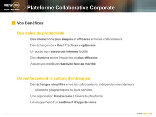 Plateforme Collaborative CorporateVos BénéficesDes gains de productivitéDes interactions plus simples et efficaces entre les collaborateursDes échanges de « Best Practices » optimisésUn accès aux ressources internes facilitéDes réunions moins fréquentes et plus efficacesAssure une meilleure réactivité face au marchéUn renforcement la culture d’entrepriseDes échanges simplifiés entre les collaborateurs, indépendamment de leurs situations géographiques ou leurs servicesUne organisation transversale à travers la plateformeDéveloppement d’un sentiment d’appartenance 