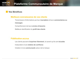 Plateforme Communautaire de MarqueVos BénéficesMeilleure connaissance de vos clientsTransmission d’informations par leur inscription et leurs commentaires ou messagesCompréhension de leurs envies et besoinsMeilleure identification du profil des clientsFidélisation accrue Les clients peuvent s’exprimer librement, et savent qu’ils sont écoutésInstauration d’une relation de confianceCréation d’une communauté autour de la marque