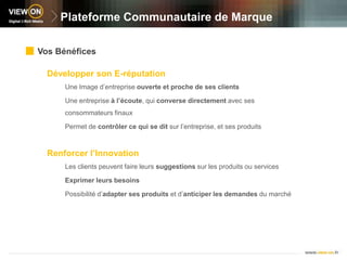 Plateforme Communautaire de MarqueVos BénéficesDévelopper son E-réputationUne Image d’entreprise ouverte et proche de ses clientsUne entreprise à l’écoute, qui converse directement avec ses consommateurs finauxPermet de contrôler ce qui se dit sur l’entreprise, et ses produitsRenforcer l’InnovationLes clients peuvent faire leurs suggestions sur les produits ou servicesExprimer leurs besoinsPossibilité d’adapter ses produits et d’anticiper les demandes du marché