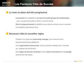 Les Facteurs Clés de SuccèsLa mise en place doit être progressiveLancement de la plateforme au sien d’un petit groupe de collaborateur , pour un projet particulier ou dans un service donnéOuvrir progressivement la plateforme aux autres services, pour en assurer une adoption optimale par tousNouveaux rôles & nouvelles règlesCréation d’un poste de community manager, pour assurer le bon fonctionnement de la plateformeUne organisation transversale, chacun pouvant interagir avec n’importe qui, quelque soit sa fonctionDes règles de bonnes conduites et des valeurs d’ouverture et de partage doivent être véhiculées