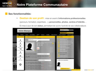 Notre Plateforme CommunautaireSes fonctionnalités:Gestion de son profil: mise en avant d’informations professionnelles (parcours, formation, expertises…), personnelles, photos, centres d’intérêts… 	Et mise à jour de son statut, permettant de suivre l’activité de ses collaborateursVotre Marque