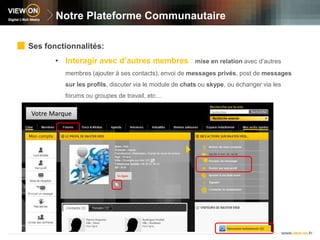 Notre Plateforme CommunautaireSes fonctionnalités:Interagir avec d’autres membres : mise en relation avec d’autres membres (ajouter à ses contacts), envoi de messages privés, post de messages sur les profils, discuter via le module de chats ou skype, ou échanger via les forums ou groupes de travail, etc…Votre Marque