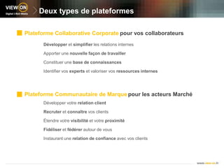Deux types de plateformesPlateforme Collaborative Corporatepour vos collaborateursDévelopper et simplifier les relations internesApporter une nouvelle façon de travaillerConstituer une base de connaissancesIdentifier vos experts et valoriser vos ressources internesPlateforme Communautaire de Marquepour les acteurs Marché Développer votre relation clientRecruter et connaître vos clients Étendre votre visibilité et votre proximitéFidéliser et fédérer autour de vous Instaurant une relation de confiance avec vos clients