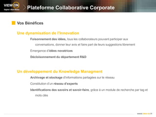 Plateforme Collaborative CorporateVos BénéficesUne dynamisation de l’InnovationFoisonnement des idées, tous les collaborateurs pouvant participer aux conversations, donner leur avis et faire part de leurs suggestions librementEmergence d’idées novatricesDécloisonnement du département R&DUn développement du KnowledgeManagmentArchivage et stockage d'informations partagées sur le réseauConstitution d’un réseau d’expertsIdentifications des savoirs et savoir-faire, grâce à un module de recherche par tag et mots clés