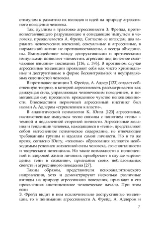 7
стимулом к развитию их взглядов и идей на природу агрессив-
ного поведения человека.
Так, дуализм в трактовке агрессивности З. Фрейда, проти-
вопоставляющего разрушающие и созидающие импульсы в че-
ловеке, преодолевается А. Фрейд. Согласно ее взглядам, два ва-
рианта человеческих влечений, сексуальные и агрессивные, в
нормальной жизни не противопоставлены, а всегда объедине-
ны. Взаимодействие между деструктивными и эротическими
импульсами позволяет «поместить агрессию под полезное смяг-
чающее влияние» последних [116, с. 376]. В противном случае
агрессивные тенденции проявляют себя как чисто криминаль-
ные и деструктивные в форме бесконтрольных и неуправляе-
мых склонностей человека.
В противовес позиции З. Фрейда, А. Адлер [123] создает соб-
ственную теорию, в которой агрессивность рассматривается как
движущая сила, управляющая человеческим поведением, и по-
могающая ему преодолеть врожденное чувство неполноценно-
сти. Впоследствии первичный агрессивный инстинкт был
назван А. Адлером «стремлением к власти».
В аналитической психологии К. Юнга [123] агрессивные,
насильственные импульсы тесно связаны с понятием «тень» –
темной и подавленной стороной личности. Агрессивные жела-
ния и тенденции человека, находящиеся в «тени», представляют
собой вытесненное психическое содержание, не отвечающее
требованиям группы и идеалам самой личности. Но в то же
время, согласно Юнгу, «теневые» образования являются необ-
ходимым условием жизненной силы человека, его спонтанности
и творческого потенциала. Но такие возможности к полноцен-
ной и здоровой жизни личность приобретает в случае «приве-
дения тени в сознание», признания своих неблаговидных
свойств и агрессивного поведения [27].
Таким образом, представители психоаналитического
направления, хотя и демонстрируют несколько различные
взгляды на природу агрессивного поведения, признают в его
проявлениях инстинктивное человеческое начало. При этом
если
З. Фрейд видит в нем исключительно деструктивные тенден-
ции, то в понимании агрессивности А. Фрейд, А. Адлером и
Copyright ОАО «ЦКБ «БИБКОМ» & ООО «Aгентство Kнига-Cервис»
 