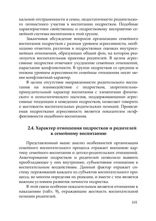 101
нальной отстраненности в семье, недостаточности родительско-
го личностного участия в воспитании подростков. Подобные
характеристики свойственны и подростковому восприятию се-
мейной системы воспитания в этой группе.
Заканчивая обсуждение вопросов организации семейного
воспитания подростков с разным уровнем агрессивности, необ-
ходимо отметить различия в подростковых оценках внутрисе-
мейных отношений, образующих общий фон, на котором реа-
лизуется воспитательная практика родителей. В целом агрес-
сивные подростки отмечают ухудшение семейных отношений,
нарастание конфликтности. В группе подростков со средним и
низким уровнем агрессивности семейные отношения носят ме-
нее конфликтный характер.
В целом отсутствие направленности родительского воспи-
тания на взаимодействие с подростком, запретительно-
принудительный характер воспитания с элементами физиче-
ского и психологического насилия, поддерживающими агрес-
сивные тенденции в поведении подростков, позволяет говорить
о жестокости воспитательных родительских позиций. Проявля-
емая подростками агрессивность является показателем неэф-
фективности подобного воспитания.
2.4. Характер отношения подростков и родителей
к семейному воспитанию
Представленный выше анализ особенностей организации
семейного воспитательного процесса отражает внешнюю кар-
тину семейного воспитания и детско-родительских отношений.
Анкетирование подростков и родителей позволило выявить
преобладающее у них внутреннее, субъективное отношение к
воспитательным воздействиям. Данный фактор отражает си-
стему переживаний каждого из субъектов воспитательного про-
цесса, во многом определяя их реакции, и вместе с тем является
важным условием развития личности подростка.
В этой связи особенно показательным является отношение к
наказаниям (табл. 9), отражающим жесткость воспитательной
позиции родителей.
Copyright ОАО «ЦКБ «БИБКОМ» & ООО «Aгентство Kнига-Cервис»
 