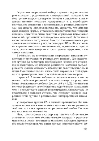 103
Результаты подростковой выборки демонстрируют некото-
рую схожесть с родительской интерпретацией наказаний: во
всех группах подростков первые позиции в отношении к нака-
заниям занимает показатель «дисциплина», т. е. преобладает
нейтральное отношение к воспитательным родительским мето-
дам как способу дисциплинирования. Думается, что данный
факт является прямым отражением подростками родительской
позиции. Достаточно часто родители, оправдывая применение
наказаний, преподносят его подросткам как способ обеспечения
их дисциплины и послушания. Вместе с тем в отношении к ро-
дительским наказаниям у подростков групп ВА и НА достаточ-
но выражен показатель «непонимание», проявляемое родите-
лями, результатом которого, с точки зрения подростков, и яв-
ляются наказания.
В остальном же интерпретация подростками наказаний су-
щественно отличается от родительской позиции. Для подрост-
ков группы ВА характерно преобладание негативного отноше-
ния к воспитательной практике родителей: наказания рассмат-
риваются ими как жестокость, проявление родительской силы и
мести. Позитивные оценки очень слабо выражены в этой груп-
пе, что противоречит родительской позиции в этом вопросе.
В группе НА можно наблюдать смещение оценок воспита-
тельных действий родителей в положительную сторону, осо-
бенно по показателю «любовь» ( 1–3 = 1,89, р 0,05). Негативный
контекст (жестокость) в отношении к родительским наказаниям
хотя и присутствует в оценках низкоагрессивных подростков, но
представлен в меньшей степени, что сближает позицию под-
ростков этой группы с родительской интерпретацией наказа-
ний.
У подростков группы СА в оценках проявляются обе тен-
денции: отношение к наказаниям и как к жестокости, родитель-
ской мести, и как к проявлению родительской любви. Послед-
нее выражено несколько ярче.
Итак, рассматривая характер внутреннего субъективного
отношения участников воспитательного процесса к реализуе-
мой в семье модели воспитания, мы можем наблюдать проявле-
ние тех же тенденций, что и при оценках ими особенностей ор-
Copyright ОАО «ЦКБ «БИБКОМ» & ООО «Aгентство Kнига-Cервис»
 