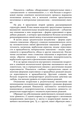 111
Показатель «любовь» обнаруживает отрицательные связи с
«дисциплиной» и «непониманием», т. е. чем больше в подрост-
ковой оценке семейного воспитательного процесса выражены
позитивные аспекты, тем в меньшей степени представлены
негативные и нейтральные (дисциплина – непонимание) оцен-
ки.
На рис. 4 представлен второй уровень рассматриваемой
структуры связей. В нем можно выделить треугольники взаимоза-
висимостей «воспитательные воздействия родителей – субъектив-
ное отношение к ним подростков – формы агрессивных и враж-
дебных реакций», в которых прослеживается большое количество
разнонаправленных связей между отдельными компонентами.
В целом диада «родительское воздействие – формы агрес-
сивного поведения» образует сложную взаимосвязанную систе-
му положительных связей (физические наказания – раздражи-
тельность, косвенная, вербальная агрессия, индекс агрессивно-
сти и враждебности; материальные наказания – индекс агрес-
сивности и враждебности, обида и другие показатели). Исклю-
чение составляют лишь словесные наказания и моральное дав-
ление, обратно связанные с показателями подозрительности,
вербальной агрессией и физическими наказаниями.
В то же время показатели внутреннего отношения подрост-
ков к семейной воспитательной практике оказываются как по-
ложительно, так и отрицательно связаны с различными видами
агрессивности. Показатель «любовь» отрицательно связан со
многими формами агрессивных и враждебных реакций (индек-
сы агрессивности и враждебности). Другими словами, чем
больше подросток интерпретирует родительские действия как
любовь, тем меньше уровень его агрессивных реакций.
Отношение подростков к родительскому воспитанию как
непониманию положительно коррелирует с разными формами
враждебных реакций. Показатель «жестокость» положительно
взаимосвязан с подозрительностью, а показатель «ревность» от-
рицательно коррелирует с индексом агрессивных реакций.
Обращает на себя внимание двойственность позиций показа-
теля «ревность». С одной стороны, он коррелирует с негативным
направлением (жестокость и месть) в подростковой оценке се-
мейного воспитания (рис. 3), а с другой, имеет обратную связь с
Copyright ОАО «ЦКБ «БИБКОМ» & ООО «Aгентство Kнига-Cервис»
 