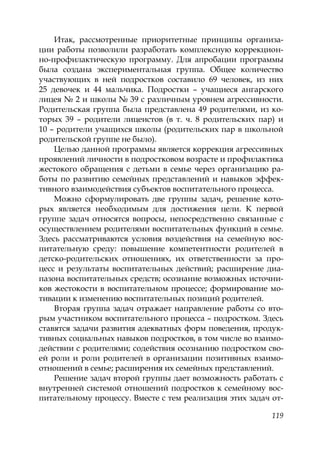 119
Итак, рассмотренные приоритетные принципы организа-
ции работы позволили разработать комплексную коррекцион-
но-профилактическую программу. Для апробации программы
была создана экспериментальная группа. Общее количество
участвующих в ней подростков составило 69 человек, из них
25 девочек и 44 мальчика. Подростки – учащиеся ангарского
лицея № 2 и школы № 39 с различным уровнем агрессивности.
Родительская группа была представлена 49 родителями, из ко-
торых 39 – родители лицеистов (в т. ч. 8 родительских пар) и
10 – родители учащихся школы (родительских пар в школьной
родительской группе не было).
Целью данной программы является коррекция агрессивных
проявлений личности в подростковом возрасте и профилактика
жестокого обращения с детьми в семье через организацию ра-
боты по развитию семейных представлений и навыков эффек-
тивного взаимодействия субъектов воспитательного процесса.
Можно сформулировать две группы задач, решение кото-
рых является необходимым для достижения цели. К первой
группе задач относятся вопросы, непосредственно связанные с
осуществлением родителями воспитательных функций в семье.
Здесь рассматриваются условия воздействия на семейную вос-
питательную среду: повышение компетентности родителей в
детско-родительских отношениях, их ответственности за про-
цесс и результаты воспитательных действий; расширение диа-
пазона воспитательных средств; осознание возможных источни-
ков жестокости в воспитательном процессе; формирование мо-
тивации к изменению воспитательных позиций родителей.
Вторая группа задач отражает направление работы со вто-
рым участником воспитательного процесса – подростком. Здесь
ставятся задачи развития адекватных форм поведения, продук-
тивных социальных навыков подростков, в том числе во взаимо-
действии с родителями; содействия осознанию подростком сво-
ей роли и роли родителей в организации позитивных взаимо-
отношений в семье; расширения их семейных представлений.
Решение задач второй группы дает возможность работать с
внутренней системой отношений подростков к семейному вос-
питательному процессу. Вместе с тем реализация этих задач от-
Copyright ОАО «ЦКБ «БИБКОМ» & ООО «Aгентство Kнига-Cервис»
 