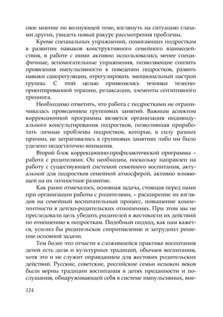 124
свое мнение по волнующей теме, взглянуть на ситуацию глаза-
ми других, увидеть новый ракурс рассмотрения проблемы.
Кроме специальных упражнений, помогающих подросткам
в развитии навыков конструктивного семейного взаимодей-
ствия, в работе с ними активно использовались менее специ-
фичные, вспомогательные упражнения, позволяющие снизить
проявления импульсивности в поведении подростков, развить
навыки саморегуляции, отрегулировать эмоциональный настрой
группы. С этой целью применялись техники телесно-
ориентированной терапии, релаксации, элементы сензитивного
тренинга.
Необходимо отметить, что работа с подростками не ограни-
чивалась проведением групповых занятий. Важным аспектом
коррекционной программы является организация индивиду-
ального консультирования подростков, позволившая прорабо-
тать личные проблемы подростков, которые, в силу разных
причин, не затрагивались в групповых занятиях либо им было
уделено недостаточно внимания.
Второй блок коррекционно-профилактической программы –
работа с родителями. Он необходим, поскольку направлен на
работу с существующей системой семейного воспитания, акту-
альной для подростков семейной атмосферой, активно влияю-
щей на их личностное развитие.
Как ранее отмечалось, основная задача, стоящая перед нами
при организации работы с родителями, – расширение их взгля-
дов на семейный воспитательный процесс, повышение компе-
тентности в детско-родительских отношениях. При этом мы не
преследовали цель убедить родителей в жестокости их действий
по отношению к подросткам. Подобный подход, как нам кажет-
ся, усилил бы родительское сопротивление и затруднил реше-
ние основной задачи.
Тем более что отчасти в сложившейся практике воспитания
детей есть доля и культурных традиций, обычаев воспитания,
хотя это и не служит оправданием для жестоких родительских
действий. Русские, советские, российские семьи испокон веков
были верны традиции воспитания в детях преданности и по-
слушания, обнаруживающей себя в системе импульсивных, вне-
Copyright ОАО «ЦКБ «БИБКОМ» & ООО «Aгентство Kнига-Cервис»
 