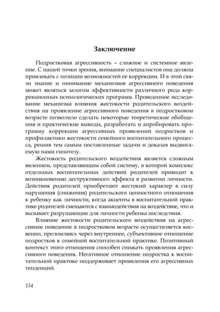 134
Заключение
Подростковая агрессивность – сложное и системное явле-
ние. С нашей точки зрения, внимание специалистов она должна
привлекать с позиции возможностей ее коррекции. И в этой свя-
зи знание и понимание механизмов агрессивного поведения
может являться залогом эффективности различного рода кор-
рекционных психологических программ. Проведенное исследо-
вание механизма влияния жестокости родительского воздей-
ствия на проявление агрессивного поведения в подростковом
возрасте позволило сделать некоторые теоретические обобще-
ния и практические выводы, разработать и апробировать про-
грамму коррекции агрессивных проявлений подростков и
профилактики жестокости семейного воспитательного процес-
са, решив тем самым поставленные задачи и доказав выдвига-
емую нами гипотезу.
Жестокость родительского воздействия является сложным
явлением, представляющим собой систему, в которой комплекс
отдельных воспитательных действий родителей приводит к
возникновению деструктивного эффекта в развитии личности.
Действия родителей приобретают жестокий характер в силу
нарушения (снижения) родительского ценностного отношения
к ребенку как личности, когда акценты в воспитательной прак-
тике родителей смещаются с взаимодействия на воздействие, что и
вызывает разрушающие для личности ребенка последствия.
Влияние жестокости родительского воздействия на агрес-
сивное поведение в подростковом возрасте осуществляется кос-
венно, преломляясь через внутреннее, субъективное отношение
подростков к семейной воспитательной практике. Позитивный
контекст этого отношения способен снижать проявления агрес-
сивного поведения. Негативное отношение подростка к воспи-
тательной практике поддерживает проявления его агрессивных
тенденций.
Copyright ОАО «ЦКБ «БИБКОМ» & ООО «Aгентство Kнига-Cервис»
 