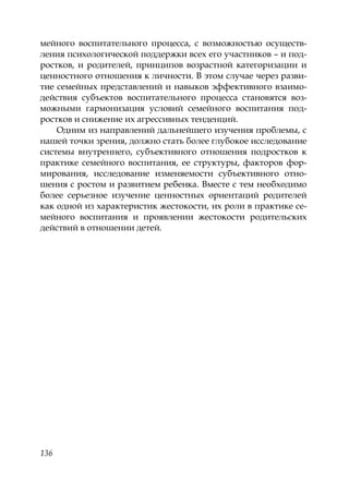 136
мейного воспитательного процесса, с возможностью осуществ-
ления психологической поддержки всех его участников – и под-
ростков, и родителей, принципов возрастной категоризации и
ценностного отношения к личности. В этом случае через разви-
тие семейных представлений и навыков эффективного взаимо-
действия субъектов воспитательного процесса становятся воз-
можными гармонизация условий семейного воспитания под-
ростков и снижение их агрессивных тенденций.
Одним из направлений дальнейшего изучения проблемы, с
нашей точки зрения, должно стать более глубокое исследование
системы внутреннего, субъективного отношения подростков к
практике семейного воспитания, ее структуры, факторов фор-
мирования, исследование изменяемости субъективного отно-
шения с ростом и развитием ребенка. Вместе с тем необходимо
более серьезное изучение ценностных ориентаций родителей
как одной из характеристик жестокости, их роли в практике се-
мейного воспитания и проявлении жестокости родительских
действий в отношении детей.
Copyright ОАО «ЦКБ «БИБКОМ» & ООО «Aгентство Kнига-Cервис»
 