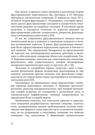 12
Как видно, в процессе своего развития классическая теория
фрустрационной агрессивности Дж. Долларда и Н. Миллера
претерпела значительные изменения. В тридцатых годах XX в.
возникла теория фрустрации С. Розенцвейга, в которой произ-
веден анализ фрустрационных ситуаций и осуществлена типо-
логизация реакций на подобные ситуации. В настоящее время
выделены и изучаются отличные от агрессии реакции на
фрустрирующие события: толерантность, регрессия, фиксация,
уход в отвлекающую деятельность [51].
И все же сторонники фрустрационного подхода внесли
значительный вклад в развитие и понимание сущности и исто-
ков человеческой агрессии. В рамах фрустрационных концеп-
ций были сформулированы определения агрессии и близких к
ней понятий. Эти определения базируются на представлении
об агрессии как мотивированных внешних действиях и вклю-
чают в себя категорию намерения обиды или оскорбления. Так,
Л. Берковиц понимает агрессию как «некоторый вид поведения,
физического либо символического, которое мотивировано
намерением причинить вред кому-то другому» [8, с. 32].
Зильманн Д. употребляет термин «агрессия» лишь в отно-
шении физической формы воздействия, рассматривая ее как
попытку нанесения другим телесных или физических повре-
ждений (в его определении также прослеживается мотивацион-
ный компонент) [15].
Основываясь на приведенных выше определениях, учиты-
вая характер агрессивных действий, Л. Берковиц предлагает
различать агрессию инструментальную, при которой причине-
ние ущерба вторично по отношению к достигаемой цели, и
эмоциональную (аффективная, гневная), направленную на
причинение боли и ущерба жертве.
Необходимо отметить, что типология агрессии и агрессив-
ного поведения разрабатывалась многими учеными, психоло-
гами, занимающимися данной проблематикой, поэтому выде-
ляемые ими формы и типы агрессии часто отличаются названи-
ями, но по содержанию и смысловому значению эти понятия
совпадают. Так, выделенная Л. Берковицем эмоциональная
Copyright ОАО «ЦКБ «БИБКОМ» & ООО «Aгентство Kнига-Cервис»
 