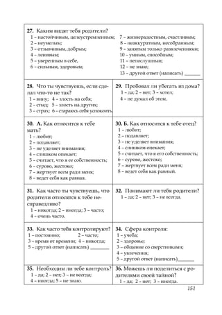 151
27. Каким видят тебя родители?
1 – настойчивым, целеустремленным; 7 – жизнерадостным, счастливым;
2 – неумелым; 8 – неаккуратным, несобранным;
3 – отзывчивым, добрым; 9 – занятым только развлечениями;
4 – ленивым; 10 – умным, способным;
5 – уверенным в себе, 11 – непослушным;
6 – сильным, здоровым; 12 – не знаю;
13 – другой ответ (написать) ______
28. Что ты чувствуешь, если сде-
лал что-то не так?
1 – вину; 4 – злость на себя;
2 – стыд; 5 – злость на других;
3 – страх; 6 – стараюсь себя успокоить.
29. Пробовал ли убегать из дома?
1 – да; 2 – нет; 3 – хотел;
4 – не думал об этом.
30. А. Как относится к тебе
мать?
1 – любит;
2 – подавляет;
3 – не уделяет внимания;
4 – слишком опекает;
5 – считает, что я ее собственность;
6 – сурово, жестоко;
7 – жертвует всем ради меня;
8 – ведет себя как равная.
30. Б. Как относится к тебе отец?
1 – любит;
2 – подавляет;
3 – не уделяет внимания;
4 – слишком опекает;
5 – считает, что я его собственность;
6 – сурово, жестоко;
7 – жертвует всем ради меня;
8 – ведет себя как равный.
31. Как часто ты чувствуешь, что
родители относятся к тебе не-
справедливо?
1 – никогда; 2 – иногда; 3 – часто;
4 – очень часто.
32. Понимают ли тебя родители?
1 – да; 2 – нет; 3 – не всегда.
33. Как часто тебя контролируют?
1 – постоянно; 2 – часто;
3 – время от времени; 4 – никогда;
5 – другой ответ (написать) ________
34. Сфера контроля:
1 – учеба;
2 – здоровье;
3 – общение со сверстниками;
4 – увлечения;
5 – другой ответ (написать)_______
35. Необходим ли тебе контроль?
1 – да; 2 – нет; 3 – не всегда;
4 – иногда; 5 – не знаю.
36. Можешь ли поделиться с ро-
дителями своей тайной?
1 – да; 2 – нет; 3 – иногда.
Copyright ОАО «ЦКБ «БИБКОМ» & ООО «Aгентство Kнига-Cервис»
 