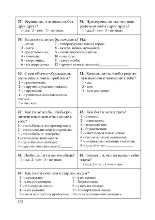 152
37. Веришь ли, что люди любят
друг друга?
1 – да; 2 – нет; 3 – не знаю.
38. Чувствуешь ли ты, что твои
родители любят друг друга?
1 – да; 2 – нет; 3 – не знаю.
39. На кого ты хотел бы походить? На:
1 – отца; 7 – литературного (кино) героя;
2 – мать; 8 – актера, певца, музыканта;
3 – родственника; 9 – политического деятеля;
4 – учителя; 10 – ученого;
5 – сверстника; 11 – самого себя;
6 – на спортсмена; 12 – другой ответ (написать)__________________
40. С кем обычно обсуждаешь
серьезные личные проблемы?
1 – с родителями;
2 – с другими родственниками;
3 – с друзьями;
4 – с учителем или психологом
школы;
5 – ни с кем.
41. Хочешь ли ты, чтобы родите-
ли изменили отношение к тебе?
1 – да;
2 – нет;
3 – мне все равно.
42. Как ты хотел бы, чтобы ро-
дители изменили отношение к
тебе?
1 – стали больше контролировать;
2 – стали меньше контролировать;
3 – стали больше доверять;
4 –стали реже наказывать;
5 – дали больше свободы;
6 – другой ответ (написать) _______
43. Кем бы ты хотел стать?
1 – ученым;
2 – инженером;
3 – экономистом;
4 – бизнесменом;
5 – счастливым семьянином;
6 – состоятельным человеком;
7 – человеком, с высоким статусом;
8 – другой ответ ________________
44. Любишь ли ты кого-нибудь?
1 – да; 2 – нет; 3 – не знаю.
45. Бывает ли, что ты ведешь себя
плохо?
1 – да; 2 – нет; 3 – не знаю.
46. Как ты относишься к старым людям?
1 – нормально; 6 – я их жалею;
2 – я им сочувствую; 7 – безразлично;
3 – это мудрые люди; 8 – у них все позади;
4 – я их уважаю; 9 – это ворчливые люди;
5 – меня волнуют их проблемы; 10 – они не понимают молодых.
Copyright ОАО «ЦКБ «БИБКОМ» & ООО «Aгентство Kнига-Cервис»
 