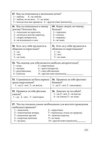 153
47. Как ты относишься к маленьким детям?
1 – люблю; 4 – не люблю;
2 – люблю, но не всех; 5 – не знаю;
3 – иногда они мне нравятся; 6 – другой ответ (написать)_______________
48. Как ты относишься к своему
детству? Хотелось бы:
1 – подольше не взрослеть;
2 – остаться в детстве навсегда;
3 – скорее повзрослеть;
4 – не вспоминать о нем.
49. Каких людей, по-твоему,
больше?
1 – хороших;
2 – плохих;
3 – поровну;
4 – не знаю.
50. Есть ли у тебя трудности в
общении со взрослыми?
1 – да;
2 – нет;
3 – не знаю.
51. Есть ли у тебя трудности в
общении со сверстниками?
1 – да;
2 – нет;
3 – не знаю.
52. Чье мнение для тебя является наиболее авторитетным?
1 – отца; 5 – сверстников;
2 – матери; 6 – друга (подруги);
3 – родственника; 7 – свое собственное;
4 – учителя; 8 – другой ответ (написать)________________
53. Стремишься ли быть первым
среди сверстников?
1 – да; 2 – нет; 3 – не всегда.
54. Нравятся ли тебе фильмы-
боевики?
1 – да; 2 – нет; 3 – некоторые.
55. Нравятся ли тебе фильмы
ужасов?
1 – да; 2 – нет; 3 – некоторые.
56. Доволен ли ты собой?
1 – да; 2 – нет; 3 – не всегда;
4 – не совсем; 5 – не знаю.
57. Что ты считаешь самым необходимым для веселого проведения
свободного времени?
1 – дискотеки; 6 – наркотики;
2 – тематические вечера; 7 – турпоходы, отдых на природе;
3 – компанию друзей; 8 – занятия спортом;
4 – спиртные напитки; 9 – не знаю;
5 – музыка; 10 – другой ответ (написать)________
Copyright ОАО «ЦКБ «БИБКОМ» & ООО «Aгентство Kнига-Cервис»
 