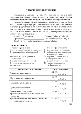 159
ОПРОСНИК ДЛЯ РОДИТЕЛЕЙ
Уважаемые родители! Просим Вас оценить перечисленные
ниже воспитательные действия по двум характеристикам: I – по
частоте их применения Вами; II – по степени их эффективности.
Используя шкалу оценок, зачеркните цифру, которая, на Ваш
взгляд, верно характеризует оцениваемый Вами метод (в каждом
числовом ряду может быть зачеркнута только одна цифра). Ваша
откровенность и честность помогут нам лучше понять современ-
ных родителей. Анкета анонимна. Для удобства обработки просьба
указать некоторые данные:
Уровень образования___________ Ваш пол (обвести) М / Ж
Профессия_____________________ Пол Вашего ребенка М / Ж
Какой по счету ребенок: единственный, 1, 2, 3,...
ШКАЛА ОЦЕНОК:
I – частота применения II – степень эффективности
1 – почти всегда использую этот метод 6 – действует сразу и безотказно
2 – часто прибегаю к этому способу 7 – эффективен, но нужно время,
чтобы подействовал
3 – иногда могу его применить 8 – результат получаю иногда
к ребенку и на короткое время
4 – редко использую этот способ 9 – данный метод бесполезен
5 – никогда не использую его 10 – затрудняюсь оценить
в воспитании эффективность.
Воспитательные методы Шкала оценок
Словесные поощрения
1 2 3 4 5
6 7 8 9 10
Материальные поощрения
1 2 3 4 5
6 7 8 9 10
Наказания физические
1 2 3 4 5
6 7 8 9 10
Принудительные меры
1 2 3 4 5
6 7 8 9 10
Совместное обсуждение
с ребенком негативных моментов его
поведения
1 2 3 4 5
6 7 8 9 10
Требование покаяния в плохом поступке
и обещания исправиться
1 2 3 4 5
6 7 8 9 10
Copyright ОАО «ЦКБ «БИБКОМ» & ООО «Aгентство Kнига-Cервис»
 