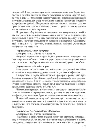 177
написать 3–4 аргумента, причины поведения родителя (один под-
росток в паре) и причины такого поведения ребенка (другой под-
росток в паре). Предложить конструктивный выход из создавшейся
ситуации. Например, отец отчитывает сына по поводу его позднего
возвращения домой. Подросткам нужно решить, почему сын не
пришел вовремя домой, и почему отец его ругает за это, какой вы-
ход возможен из этой ситуации.
В процессе обсуждения упражнения рассматриваются наибо-
лее частые причины конфликтов между родителями и детьми; де-
лается вывод о том, что у них расходятся взгляды на одну и ту же
ситуацию, часто не совпадают их желания и интересы. Акцентиру-
ется внимание на чувствах, испытываемых каждым участником
конфликтной ситуации.
Упражнение 3. «Мяч по кругу»
Цель: разминка, снятие напряжения.
Ведущий отдает мяч в круг. Задача участников – передать мяч
по кругу, не прибегая к помощи рук: передать вытянутыми нога-
ми; с помощью подбородка и плеч или каким-то другим способом.
Упражнение 4. «Ролевая игра»
Цель: развитие эмпатического понимания родителей; отработ-
ка навыков поведения сотрудничества в ситуациях конфликта.
Подросткам в парах предлагается проиграть различные про-
блемные ситуации (из «банка проблем») взаимодействия родите-
лей и детей в семье. При этом подростку, играющему роль ребенка,
нужно попытаться понять (объяснить) чувства родителя и попро-
бовать вести себя так, чтобы помочь ему.
Возможные примеры конфликтных ситуаций: отец отчитывает
сына за позднее возвращение домой; ругают за то, что подросток
конфликтует с младшим братом; плохая успеваемость в школе и др.
В ходе обсуждения ведущий акцентирует внимание на воз-
можности понимания чувств родителей и анализе личных качеств
и поведения подростков, провоцирующих определенные реакции
родителей.
Упражнение 5. «Броуновское движение»
Цель: разминка, снятие напряжения.
Участники с закрытыми глазами ходят по игровому простран-
ству внутри стульев. Их задача – найти на ощупь участника в шапке.
Найдя его, они цепляются за него или за тех, кто нашел его первым.
Copyright ОАО «ЦКБ «БИБКОМ» & ООО «Aгентство Kнига-Cервис»
 