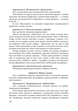 178
Упражнение 6. «Незаконченное предложение»
Цель: осмысление опыта взаимодействия с родителями.
Участникам по кругу предлагается закончить фразы: «Самым
трудным для меня в конфликте с родителями является…»; «Самым
трудным для родителей в конфликте со мной является…, поэтому
я мог бы…».
В ходе обсуждения по желанию подростков анализируются
проблемы «отцов и детей».
Упражнение 7. «Посылай хорошие чувства»
Цель: развитие навыков саморегуляции.
Дается инструкция: «Представь, что над твоей головой нахо-
дится чудесная золотая звезда. Она принадлежит тебе и заботится,
чтобы ты был всегда счастлив, в семье, с друзьями, в школе. Ты с
головы до ног озарен светом этой звезды, светом любви и радости,
он согревает тебя, делает добрее… Представь, что ты, как и твоя
звезда, тоже испускаешь во все стороны лучи ясного теплого света,
который чувствуют все люди, находящиеся в этой комнате…
Теперь направь эти свет, тепло и любовь тем людям, которых в
этой комнате нет, своим домашним, друзьям, близким знакомым,
тем, кто живет и в других городах… Теперь прислушайся к самому
себе и почувствуй, как от всех этих людей к тебе идет дополни-
тельное тепло, любовь и забота… Сохрани в памяти эти чувства и
всегда обращайся к ним, когда тебе будет необходима поддержка».
Упражнение 8. «Заключительная рефлексия»
Описание упражнения смотреть в первом занятии.
Занятие 9. «Вместе лучше»
Цель: отработка навыков сотрудничества в ситуациях межлич-
ностного взаимодействия; расширение представлений о собствен-
ной личности.
Упражнение 1. «Нетрадиционное приветствие»
Цель: создание положительного настроя группы на работу,
творческой атмосферы.
Участникам предлагается вспомнить, как чаще всего они при-
ветствуют своих друзей и знакомых, и придумать новые способы,
приемы, с помощью которых можно было бы здороваться с людь-
ми. Например, тыльной стороной ладони, внутренней стороной
Copyright ОАО «ЦКБ «БИБКОМ» & ООО «Aгентство Kнига-Cервис»
 