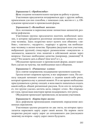 181
Упражнение 1. «Приветствие»
Цель: создание положительного настроя на работу в группе.
Участникам предлагается поздороваться друг с другом любым,
приемлемым для них способом, с помощью слов, жестов и т. д. Об-
суждение происходит в произвольной форме.
Упражнение 2. «Волшебный магазин»
Цель: осознание и переосмысление личностных ценностей; раз-
витие рефлексии.
Участникам группы предлагается посетить необычный мага-
зин, в котором продаются различные жизненные ценности, каче-
ства человека. Здесь подростки могут купить или обменять «лю-
бовь», «смелость», «мудрость», «карьеру» и другие, так необходи-
мые человеку в жизни качества. Продавец (ведущий или участник,
выбранный группой) стимулирует размышление «покупателя» о
значимости, важности этих понятий в собственной жизни через
вопросы: Сколько необходимо качества (например, уважения)? К
кому? Что можете дать в обмен? Для чего? и т. д.
Обсуждение происходит в произвольной форме, акцент может
быть сделан на чувства, так необходимые нам в общении.
Упражнение 3. «Ритмичные хлопки»
Цель: снятие напряжения; поддержание группового единства.
Группа встает широким кругом, и все закрывают глаза. По сиг-
налу каждый начинает отхлопывать в ладоши какой-либо ритм,
который нравится ему в данный момент. В то же время необходимо
прислушиваться к ритму соседей, и всем вместе попытаться создать
какой-нибудь общий ритмичный рисунок. Если кто-то почувству-
ет, что группе удалось достичь цели, говорит «стоп». Все открыва-
ют глаза, продолжая некоторое время поддерживать этот ритм.
Обсуждение происходит произвольно, по желанию участников.
Упражнение 4. «Карта дорог жизни»
Цель: рефлексия произошедших изменений; определение жиз-
ненных перспектив.
Участникам группы раздается по два листа, на которых пред-
лагается нарисовать карту дорог своей жизни. На первом листе
подростки рисуют карту дорог до сегодняшнего дня (последнего
занятия); на втором – карту дорог своего будущего.
Copyright ОАО «ЦКБ «БИБКОМ» & ООО «Aгентство Kнига-Cервис»
 