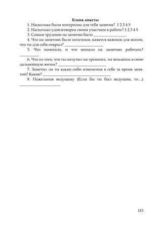 183
Бланк анкеты
1. Насколько были интересны для тебя занятия? 1 2 3 4 5
2. Насколько удовлетворен своим участием в работе? 1 2 3 4 5
3. Самым трудным на занятии было _________________
4. Что на занятиях было полезным, кажется важным для жизни,
что ты для себя открыл? ____________________
5. Что помогало, и что мешало на занятиях работать?
__________
6. Что из того, что ты получил на тренинге, ты возьмешь в свою
дальнейшую жизнь? _________________________
7. Заметил ли ты какие-либо изменения в себе за время заня-
тий? Какие? ___________________________________
8. Пожелания ведущему (Если бы ты был ведущим, то…)
_____________________
Copyright ОАО «ЦКБ «БИБКОМ» & ООО «Aгентство Kнига-Cервис»
 