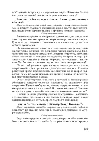 185
необходимые подростку в современном мире. Насколько близок
или далек настоящий подросток от родительского идеала?
Занятие 2. «Два взгляда на семью. В чем грани соприкос-
новения?»
Цель: осознание различий родительских и подростковых взгля-
дов на процесс семейного воспитания; анализ собственных воспита-
тельных действий через понимание и принятие позиции подростка.
Содержание занятия
Занятие построено по материалам диагностики, на основе ана-
лиза результатов анкетирования подростков и родителей (см. прил.
1), поиска расхождений и совпадений в их взглядах на процесс се-
мейного воспитания.
На занятии рассматриваются ответы подростков и родителей
на следующие вопросы: что подросток считает наказанием? Про-
явлением чего является наказание? Действия подростка, чтобы из-
бежать наказания. Необходим ли подростку контроль? Сферы ро-
дительского контроля в жизни подростка. Альтернативы наказа-
нию. Что бы хотели изменить подростки в отношении родителей?
Процесс обсуждения строится через анализ родительской и
подростковой точек зрения на предложенные вопросы. Сначала
родителей просят предположить, как ответили бы на вопрос под-
ростки, затем психолог предъявляет средние данные по результа-
там ответов подростков в классе.
Особо акцентируется внимание родителей и стимулируется
обсуждение вопросов семейных наказаний, их значимости для
подростков. Родители обсуждают, почему подростки соотносят не-
которые наказания с жестокостью? Что такое жестокость? Действи-
тельно ли родители хотят быть жестокими по отношению к детям?
В конце занятия рассматриваются альтернативы наказанию,
предложенные родителями и подростками. Делается вывод о сов-
падении их позиций в этом вопросе семейного воспитания.
Занятие 3. «Родительская любовь к ребенку. Какая она?»
Цель: осознание способов выражения родительской любви к
подростку, понимание различий в проявлении отцовской и мате-
ринской любви.
Содержание занятия
Родителям предлагают подумать над вопросом «Что такое лю-
бовь и как ее проявляют люди?». Затем родителей просят перечис-
Copyright ОАО «ЦКБ «БИБКОМ» & ООО «Aгентство Kнига-Cервис»
 