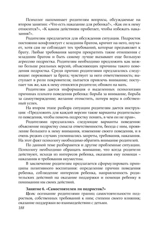 188
Психолог напоминает родителям вопросы, обсуждаемые на
втором занятии: «Что есть наказание для ребенка?», «Как он к нему
относится?», «К каким действиям прибегает, чтобы избежать нака-
зания?».
Родителям предлагается для обсуждения ситуация. Подросток
постоянно конфликтует с младшим братом, кричит на него, поуча-
ет, хотя сам не соблюдает тех требований, которые предъявляет к
брату. Любые требования матери прекратить такие отношения с
младшим братом и быть самому лучше вызывают еще большую
агрессию подростка. Родителям необходимо предложить как мож-
но больше реальных версий, объясняющих причины такого пове-
дения подростка. Среди причин родителями предлагались следу-
ющие: переживает за брата; чувствует за него ответственность; вы-
ступает в роли покровителя; пытается привлечь внимание; посту-
пает так же, как к нему относятся родители; обижен на мать.
Родителям дается информация о выделенных психологами
причинах плохого поведения ребенка: борьба за внимание, борьба
за самоутверждение; желание отомстить, потеря веры в собствен-
ный успех.
На втором этапе разбора ситуации родителям дается инструк-
ция: «Предложить для каждой версии такие варианты родительско-
го поведения, чтобы помочь подростку понять, в чем он не прав».
Родителями предлагались следующие варианты поведения:
объяснение подростку смысла ответственности, беседа с ним, прояв-
ление большего к нему внимания, изменение своего поведения, и в
очень редких случаях упоминались запреты, требования, наказания.
На этот факт психологу необходимо обратить внимание родителей.
По данной теме разбираются и другие проблемные ситуации.
Психологу необходимо обращать внимание, что когда родители
действуют, исходя из интересов ребенка, оказания ему помощи –
наказания и требования неуместны.
В заключение родителям предлагается сформулировать прин-
ципы позитивного воспитания: определение причин поведения
ребенка, соблюдение интересов ребенка, направленность роди-
тельских действий на оказание поддержки и помощи ребенку в
понимании им своих действий.
Занятие 6. «Самостоятелен ли подросток?»
Цель: осознание родителями границ самостоятельности под-
ростков, собственных требований к ним; степени своего влияния;
оказание поддержки во взаимодействии с детьми.
Copyright ОАО «ЦКБ «БИБКОМ» & ООО «Aгентство Kнига-Cервис»
 