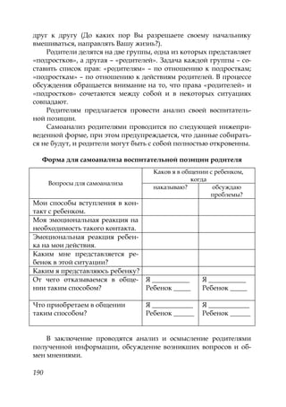 190
друг к другу (До каких пор Вы разрешаете своему начальнику
вмешиваться, направлять Вашу жизнь?).
Родители делятся на две группы, одна из которых представляет
«подростков», а другая – «родителей». Задача каждой группы – со-
ставить список прав: «родителям» – по отношению к подросткам;
«подросткам» – по отношению к действиям родителей. В процессе
обсуждения обращается внимание на то, что права «родителей» и
«подростков» сочетаются между собой и в некоторых ситуациях
совпадают.
Родителям предлагается провести анализ своей воспитатель-
ной позиции.
Самоанализ родителями проводится по следующей нижепри-
веденной форме, при этом предупреждается, что данные собирать-
ся не будут, и родители могут быть с собой полностью откровенны.
Форма для самоанализа воспитательной позиции родителя
Вопросы для самоанализа
Каков я в общении с ребенком,
когда
наказываю? обсуждаю
проблемы?
Мои способы вступления в кон-
такт с ребенком.
Моя эмоциональная реакция на
необходимость такого контакта.
Эмоциональная реакция ребен-
ка на мои действия.
Каким мне представляется ре-
бенок в этой ситуации?
Каким я представляюсь ребенку?
От чего отказываемся в обще-
нии таким способом?
Я ___________
Ребенок _____
Я ___________
Ребенок _____
Что приобретаем в общении
таким способом?
Я ____________
Ребенок ______
Я ____________
Ребенок ______
В заключение проводятся анализ и осмысление родителями
полученной информации, обсуждение возникших вопросов и об-
мен мнениями.
Copyright ОАО «ЦКБ «БИБКОМ» & ООО «Aгентство Kнига-Cервис»
 