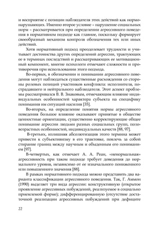 22
и восприятие с позиции наблюдателя этих действий как нормо-
нарушающих. Именно второе условие – нарушение социальных
норм – рассматривается при определении агрессивного поведе-
ния в нормативном подходе как главное, поскольку формирует
своеобразный механизм контроля обозначения тех или иных
действий.
Хотя нормативный подход преодолевает трудности и учи-
тывает достоинства других определений агрессии, трактующих
ее в терминах последствий и рассматривающих ее мотивацион-
ный компонент, многие психологи отмечают сложности и про-
тиворечия при использовании этого подхода.
Во-первых, в обозначении и понимании агрессивного пове-
дения могут наблюдаться существенные расхождения со сторо-
ны ролевых позиций участников конфликта: исполнителя, по-
страдавшего и нейтрального наблюдателя. Этот аспект пробле-
мы рассматривался В. В. Знаковым, отмечающим влияние инди-
видуальных особенностей характера субъекта на специфику
понимания им ситуаций насилия [35].
Во-вторых, на определение понятия нормы агрессивного
поведения большое влияние оказывают принятые в обществе
ценностные ориентации, существенно корректирующие общее
понимание агрессии людьми разных социальных групп, поло-
возрастных особенностей, индивидуальных качеств [88, 97].
В-третьих, излишняя абсолютизация этого термина может
привести к субъективизму в его трактовке, повлечь за собой
стирание границ между научным и обыденным его понимани-
ем [97].
В-четвертых, как отмечает А. А. Реан, «ненормальная»
агрессивность при таком подходе требует доведения до нор-
мального уровня, независимо от ее изначального пониженного
или повышенного значения [88].
В рамках нормативного подхода можно представить два ва-
рианта классификации агрессивного поведения. Так, Г. Аммон
(1990) выделяет три вида агрессии: конструктивную (открытое
проявление агрессивных побуждений, реализуемое в социально
приемлемой форме); дифференцированную (отсутствие доста-
точной реализации агрессивных побуждений при дефиците
Copyright ОАО «ЦКБ «БИБКОМ» & ООО «Aгентство Kнига-Cервис»
 